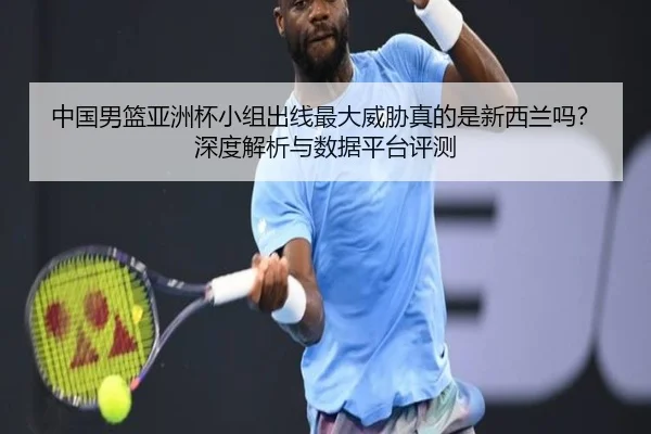 中国男篮亚洲杯小组出线最大威胁真的是新西兰吗？深度解析与数据平台评测